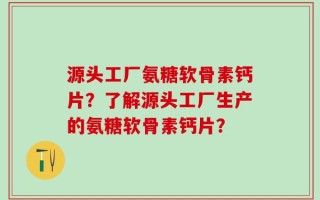 源头工厂氨糖软骨素钙片？了解源头工厂生产的氨糖软骨素钙片？