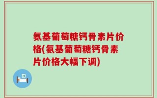 氨基葡萄糖钙骨素片价格(氨基葡萄糖钙骨素片价格大幅下调)