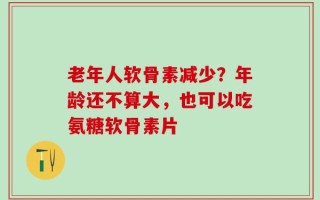 老年人软骨素减少？年龄还不算大，也可以吃氨糖软骨素片
