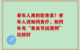 老年人用的软骨素？老年人该如何食疗，如何补充“骨关节润滑剂”比较好