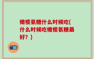 橄榄氨糖什么时候吃(什么时候吃橄榄氨糖最好？)