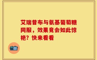 艾瑞昔布与氨基葡萄糖同服，效果竟会如此惊艳？快来看看