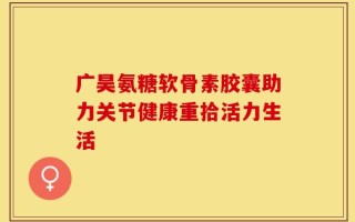 广昊氨糖软骨素胶囊助力关节健康重拾活力生活