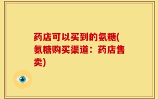 药店可以买到的氨糖(氨糖购买渠道：药店售卖)