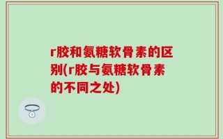 r胶和氨糖软骨素的区别(r胶与氨糖软骨素的不同之处)