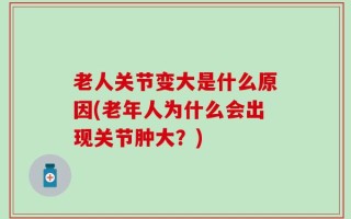 老人关节变大是什么原因(老年人为什么会出现关节肿大？)