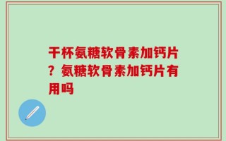 干杯氨糖软骨素加钙片？氨糖软骨素加钙片有用吗