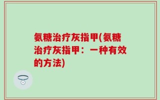 氨糖治疗灰指甲(氨糖治疗灰指甲：一种有效的方法)