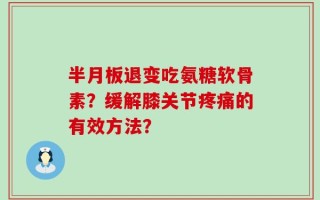 半月板退变吃氨糖软骨素？缓解膝关节疼痛的有效方法？