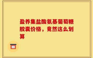盈养集盐酸氨基葡萄糖胶囊价格，竟然这么划算