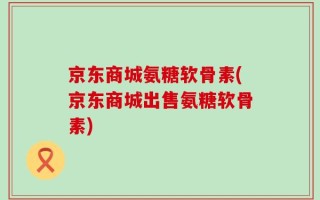 京东商城氨糖软骨素(京东商城出售氨糖软骨素)