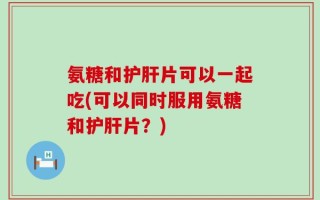 氨糖和护肝片可以一起吃(可以同时服用氨糖和护肝片？)