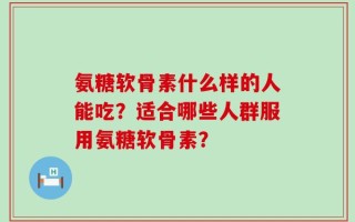 氨糖软骨素什么样的人能吃？适合哪些人群服用氨糖软骨素？