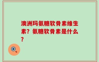 澳洲玛氨糖软骨素维生素？氨糖软骨素是什么？