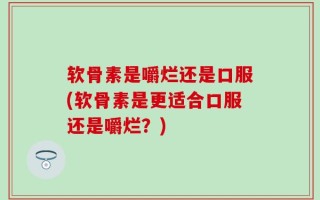 软骨素是嚼烂还是口服(软骨素是更适合口服还是嚼烂？)