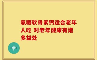 氨糖软骨素钙适合老年人吃 对老年健康有诸多益处