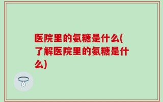医院里的氨糖是什么(了解医院里的氨糖是什么)
