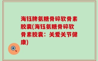 海钰牌氨糖骨碎软骨素胶囊(海钰氨糖骨碎软骨素胶囊：关爱关节健康)