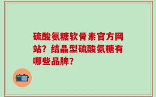 硫酸氨糖软骨素官方网站？结晶型硫酸氨糖有哪些品牌？