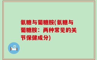 氨糖与葡糖胺(氨糖与葡糖胺：两种常见的关节保健成分)