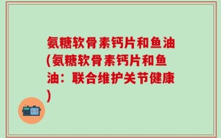 氨糖软骨素钙片和鱼油(氨糖软骨素钙片和鱼油：联合维护关节健康)