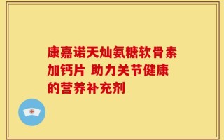 康嘉诺天灿氨糖软骨素加钙片 助力关节健康的营养补充剂