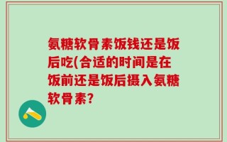 氨糖软骨素饭钱还是饭后吃(合适的时间是在饭前还是饭后摄入氨糖软骨素？