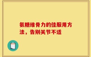 氨糖维骨力的佳服用方法，告别关节不适