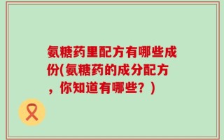 氨糖药里配方有哪些成份(氨糖药的成分配方，你知道有哪些？)