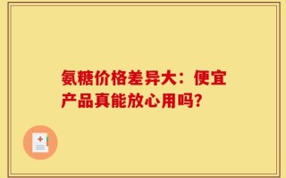氨糖价格差异大：便宜产品真能放心用吗？