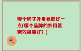 哪个牌子外用氨糖好一点(哪个品牌的外用氨糖效果更好？)