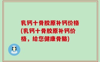 乳钙十骨胶原补钙价格(乳钙十骨胶原补钙价格，给您健康骨骼)
