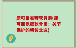 康可臣氨糖软骨素(康可臣氨糖软骨素：关节保护的明智之选)