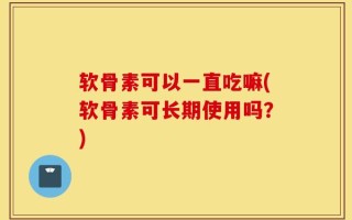 软骨素可以一直吃嘛(软骨素可长期使用吗？)