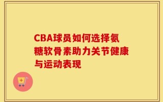 CBA球员如何选择氨糖软骨素助力关节健康与运动表现