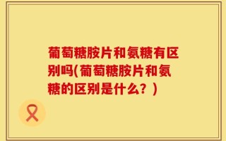 葡萄糖胺片和氨糖有区别吗(葡萄糖胺片和氨糖的区别是什么？)