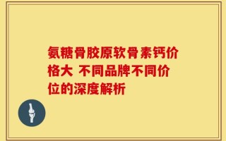 氨糖骨胶原软骨素钙价格大 不同品牌不同价位的深度解析