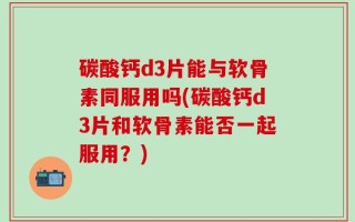 碳酸钙d3片能与软骨素同服用吗(碳酸钙d3片和软骨素能否一起服用？)