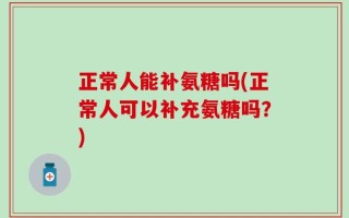 正常人能补氨糖吗(正常人可以补充氨糖吗？)