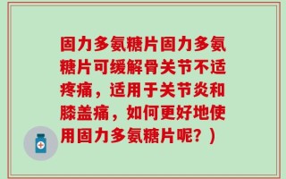 固力多氨糖片固力多氨糖片可缓解骨关节不适疼痛，适用于关节炎和膝盖痛，如何更好地使用固力多氨糖片呢？)