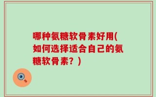 哪种氨糖软骨素好用(如何选择适合自己的氨糖软骨素？)