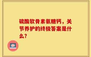 硫酸软骨素氨糖钙，关节养护的终极答案是什么？