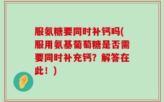服氨糖要同时补钙吗(服用氨基葡萄糖是否需要同时补充钙？解答在此！)