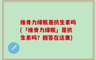维骨力绿瓶是抗生素吗(「维骨力绿瓶」是抗生素吗？回答在这里)