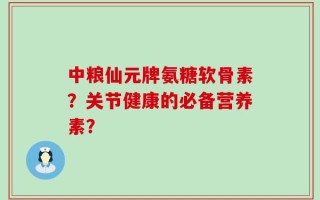中粮仙元牌氨糖软骨素？关节健康的必备营养素？
