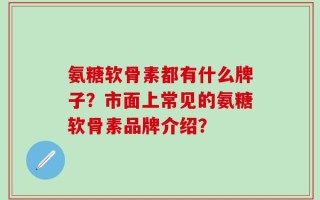 氨糖软骨素都有什么牌子？市面上常见的氨糖软骨素品牌介绍？