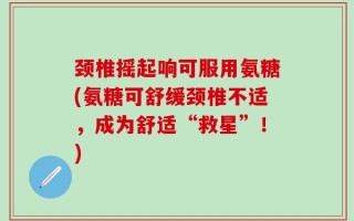 颈椎摇起响可服用氨糖(氨糖可舒缓颈椎不适，成为舒适“救星”！)