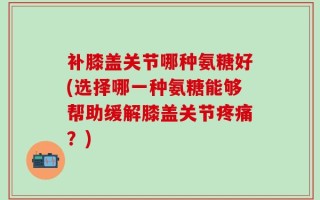 补膝盖关节哪种氨糖好(选择哪一种氨糖能够帮助缓解膝盖关节疼痛？)