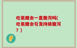 吃氨糖会一直腹泻吗(吃氨糖会引发持续腹泻？)