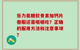 乐力氨糖软骨素加钙片吞服还是咀嚼吃？正确的服用方法和注意事项？
